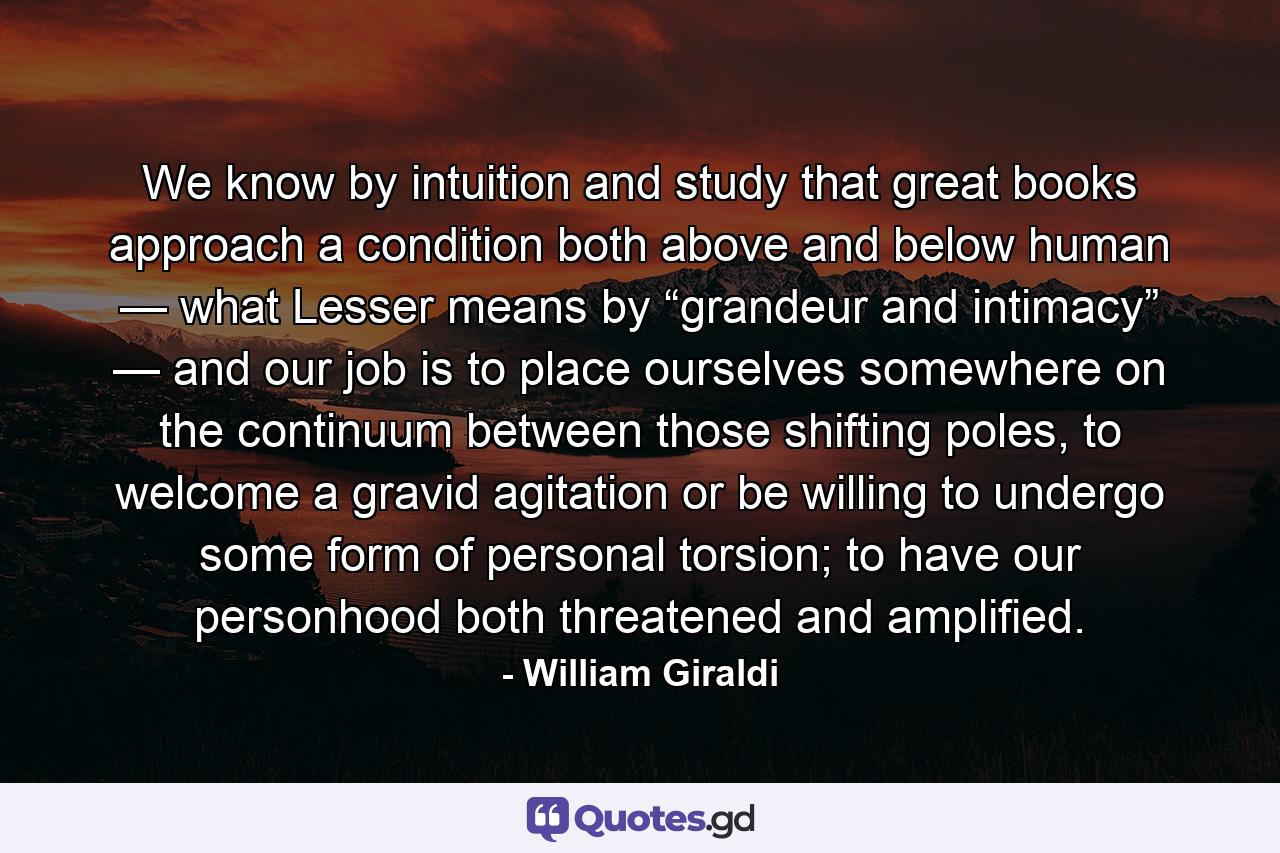 We know by intuition and study that great books approach a condition both above and below human — what Lesser means by “grandeur and intimacy” — and our job is to place ourselves somewhere on the continuum between those shifting poles, to welcome a gravid agitation or be willing to undergo some form of personal torsion; to have our personhood both threatened and amplified. - Quote by William Giraldi