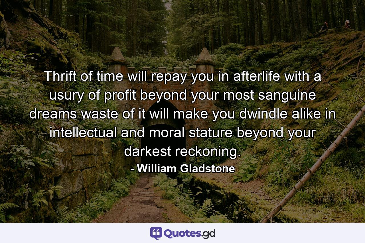 Thrift of time will repay you in afterlife  with a usury of profit beyond your most sanguine dreams  waste of it will make you dwindle  alike in intellectual and moral stature  beyond your darkest reckoning. - Quote by William Gladstone