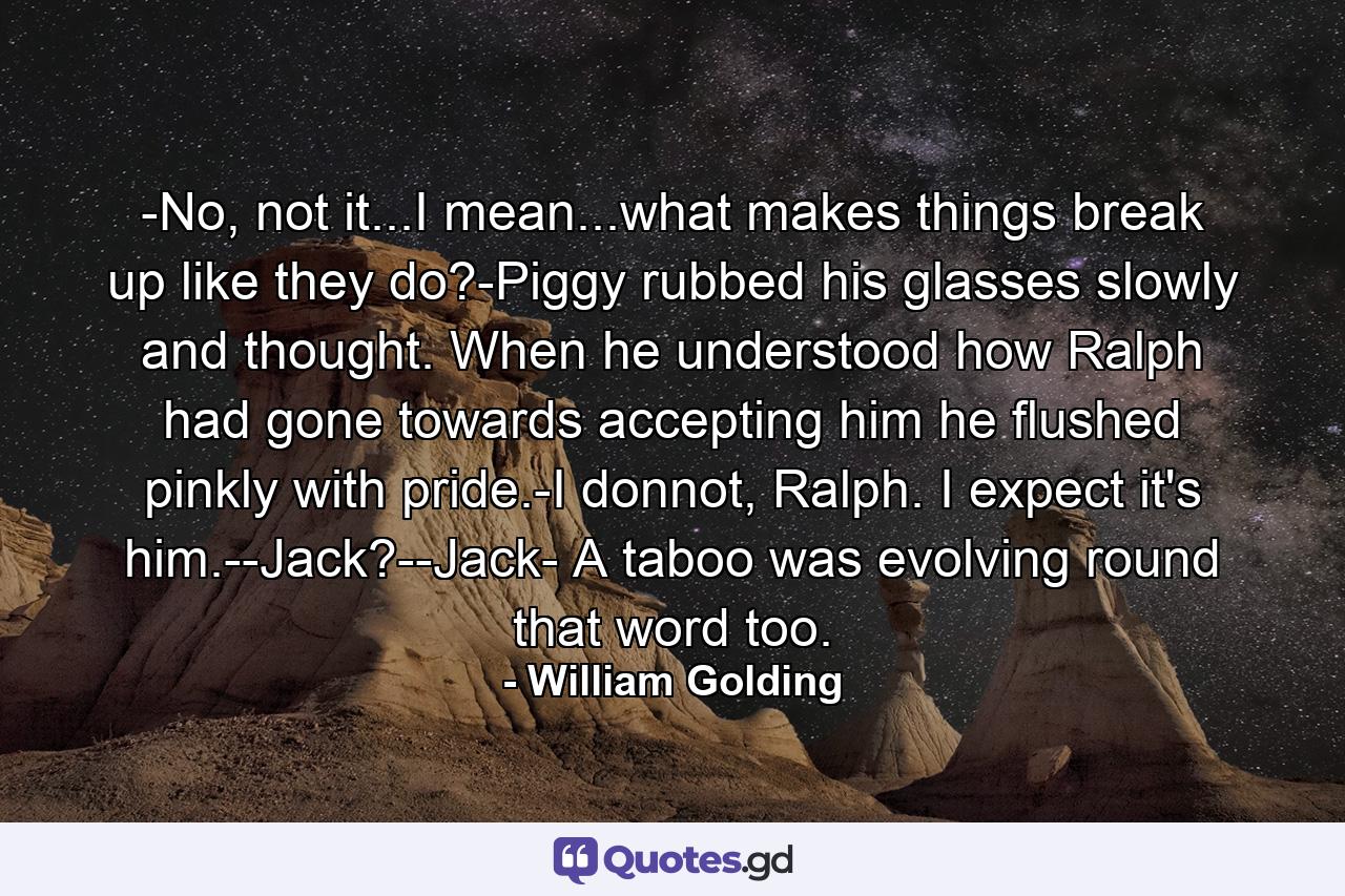 -No, not it...I mean...what makes things break up like they do?-Piggy rubbed his glasses slowly and thought. When he understood how Ralph had gone towards accepting him he flushed pinkly with pride.-I donnot, Ralph. I expect it's him.--Jack?--Jack- A taboo was evolving round that word too. - Quote by William Golding