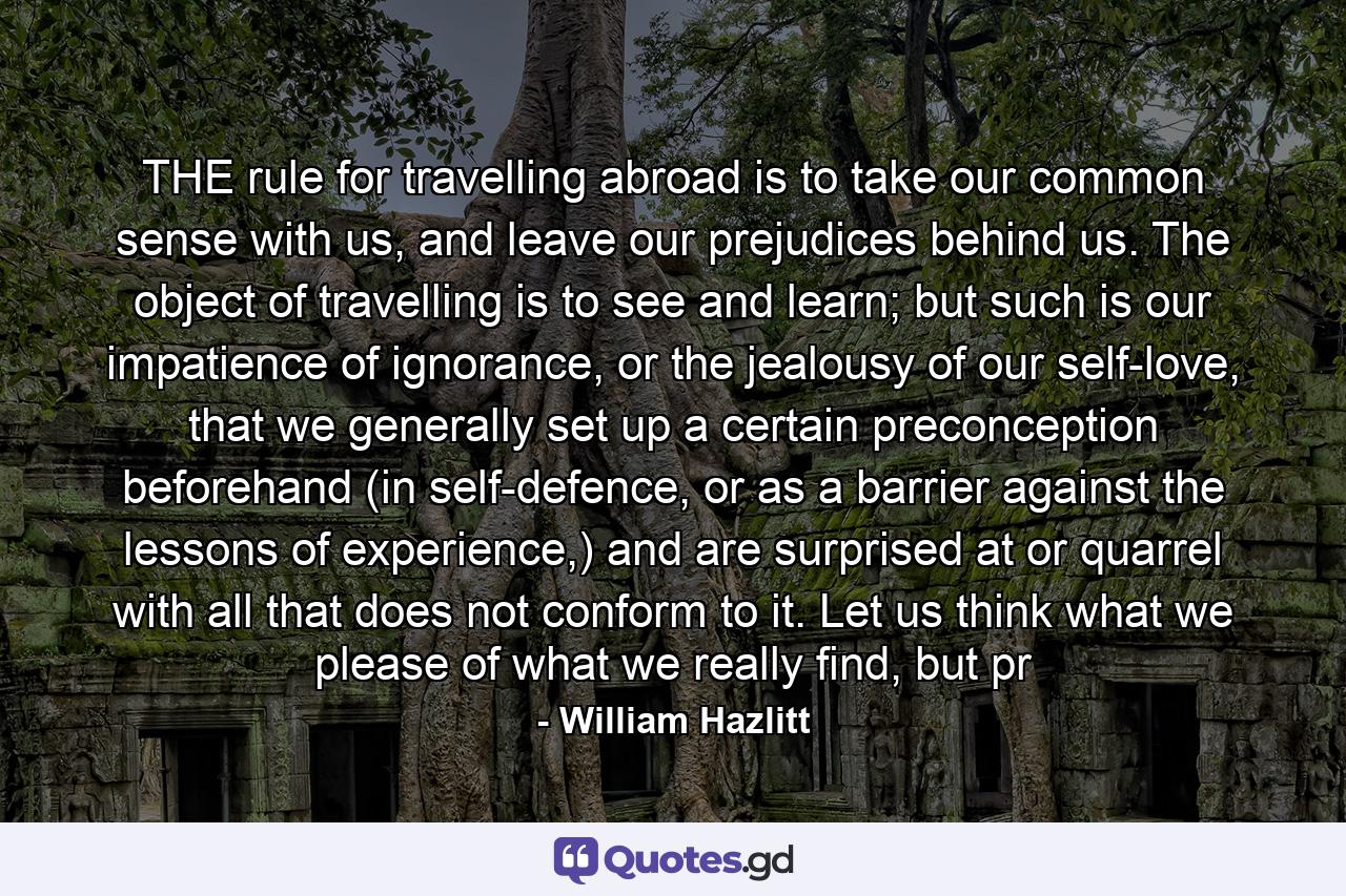 THE rule for travelling abroad is to take our common sense with us, and leave our prejudices behind us. The object of travelling is to see and learn; but such is our impatience of ignorance, or the jealousy of our self-love, that we generally set up a certain preconception beforehand (in self-defence, or as a barrier against the lessons of experience,) and are surprised at or quarrel with all that does not conform to it. Let us think what we please of what we really find, but pr - Quote by William Hazlitt