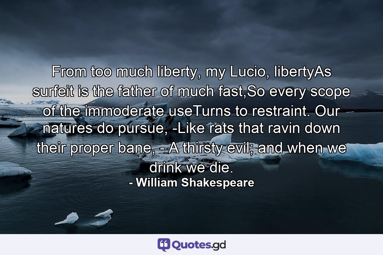 From too much liberty, my Lucio, libertyAs surfeit is the father of much fast,So every scope of the immoderate useTurns to restraint. Our natures do pursue, -Like rats that ravin down their proper bane, - A thirsty evil; and when we drink we die. - Quote by William Shakespeare