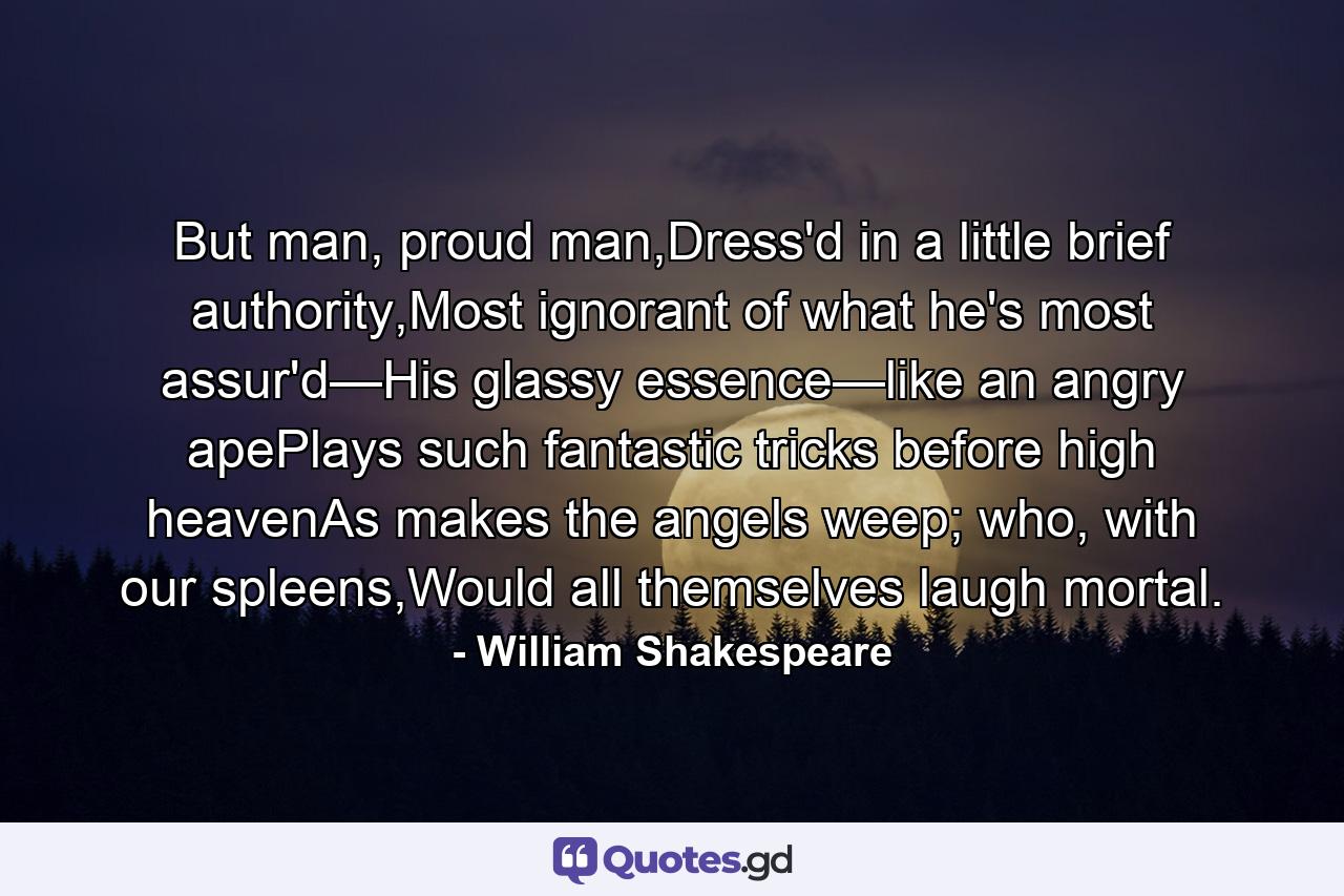 But man, proud man,Dress'd in a little brief authority,Most ignorant of what he's most assur'd—His glassy essence—like an angry apePlays such fantastic tricks before high heavenAs makes the angels weep; who, with our spleens,Would all themselves laugh mortal. - Quote by William Shakespeare