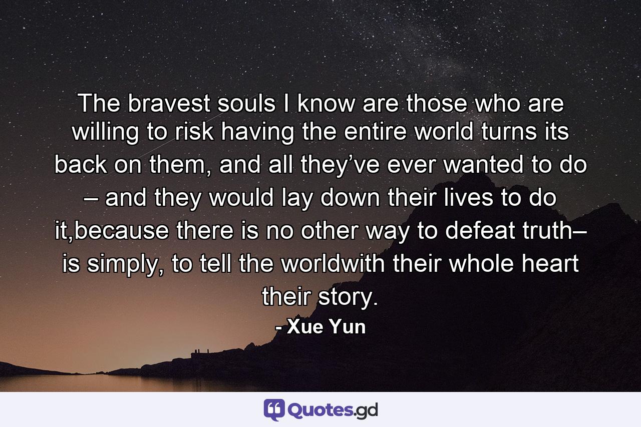 The bravest souls I know are those who are willing to risk having the entire world turns its back on them, and all they’ve ever wanted to do – and they would lay down their lives to do it,because there is no other way to defeat truth– is simply, to tell the worldwith their whole heart their story. - Quote by Xue Yun