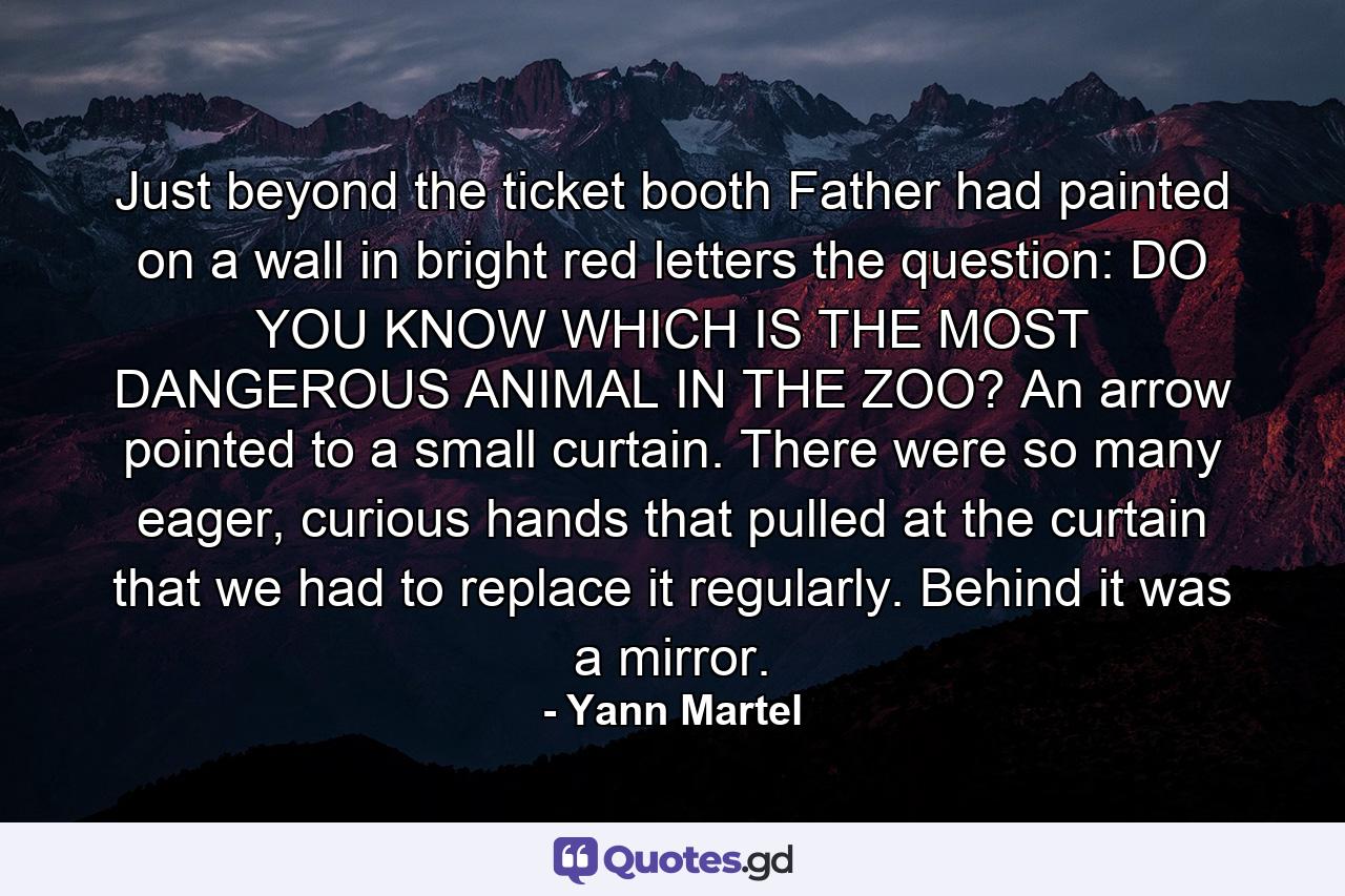 Just beyond the ticket booth Father had painted on a wall in bright red letters the question: DO YOU KNOW WHICH IS THE MOST DANGEROUS ANIMAL IN THE ZOO? An arrow pointed to a small curtain. There were so many eager, curious hands that pulled at the curtain that we had to replace it regularly. Behind it was a mirror. - Quote by Yann Martel