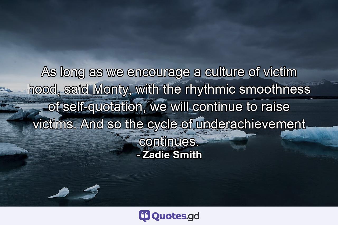 As long as we encourage a culture of victim hood, said Monty, with the rhythmic smoothness of self-quotation, we will continue to raise victims. And so the cycle of underachievement continues. - Quote by Zadie Smith