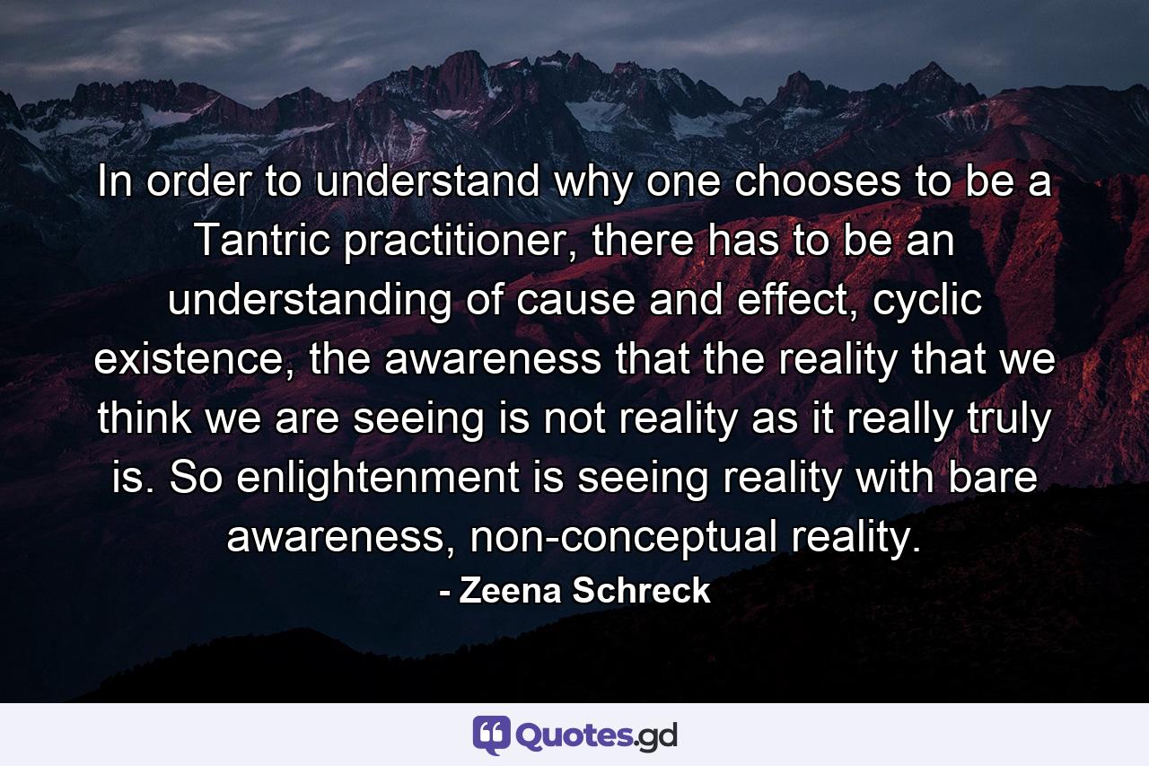 In order to understand why one chooses to be a Tantric practitioner, there has to be an understanding of cause and effect, cyclic existence, the awareness that the reality that we think we are seeing is not reality as it really truly is. So enlightenment is seeing reality with bare awareness, non-conceptual reality. - Quote by Zeena Schreck