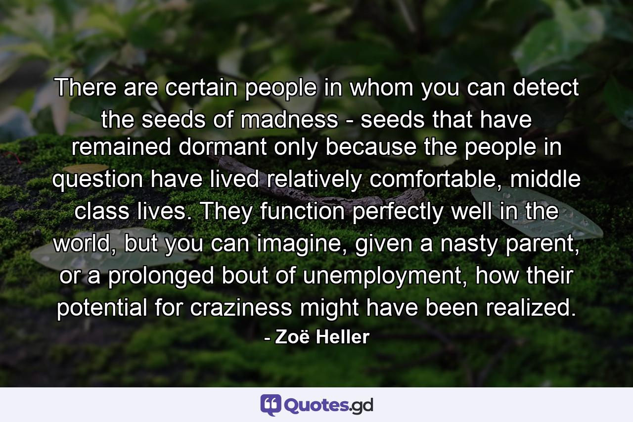 There are certain people in whom you can detect the seeds of madness - seeds that have remained dormant only because the people in question have lived relatively comfortable, middle class lives. They function perfectly well in the world, but you can imagine, given a nasty parent, or a prolonged bout of unemployment, how their potential for craziness might have been realized. - Quote by Zoë Heller