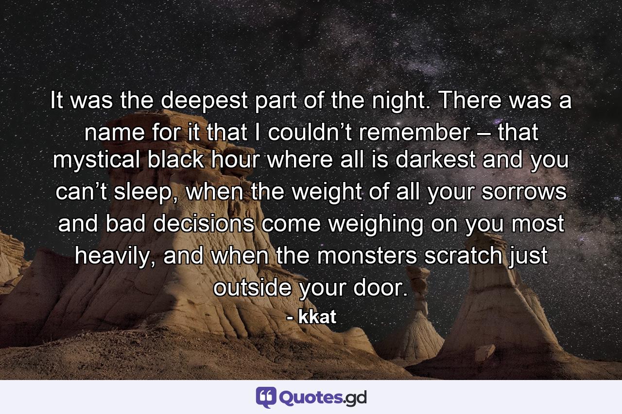 It was the deepest part of the night. There was a name for it that I couldn’t remember – that mystical black hour where all is darkest and you can’t sleep, when the weight of all your sorrows and bad decisions come weighing on you most heavily, and when the monsters scratch just outside your door. - Quote by kkat