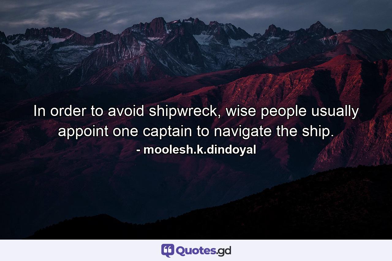 In order to avoid shipwreck, wise people usually appoint one captain to navigate the ship. - Quote by moolesh.k.dindoyal