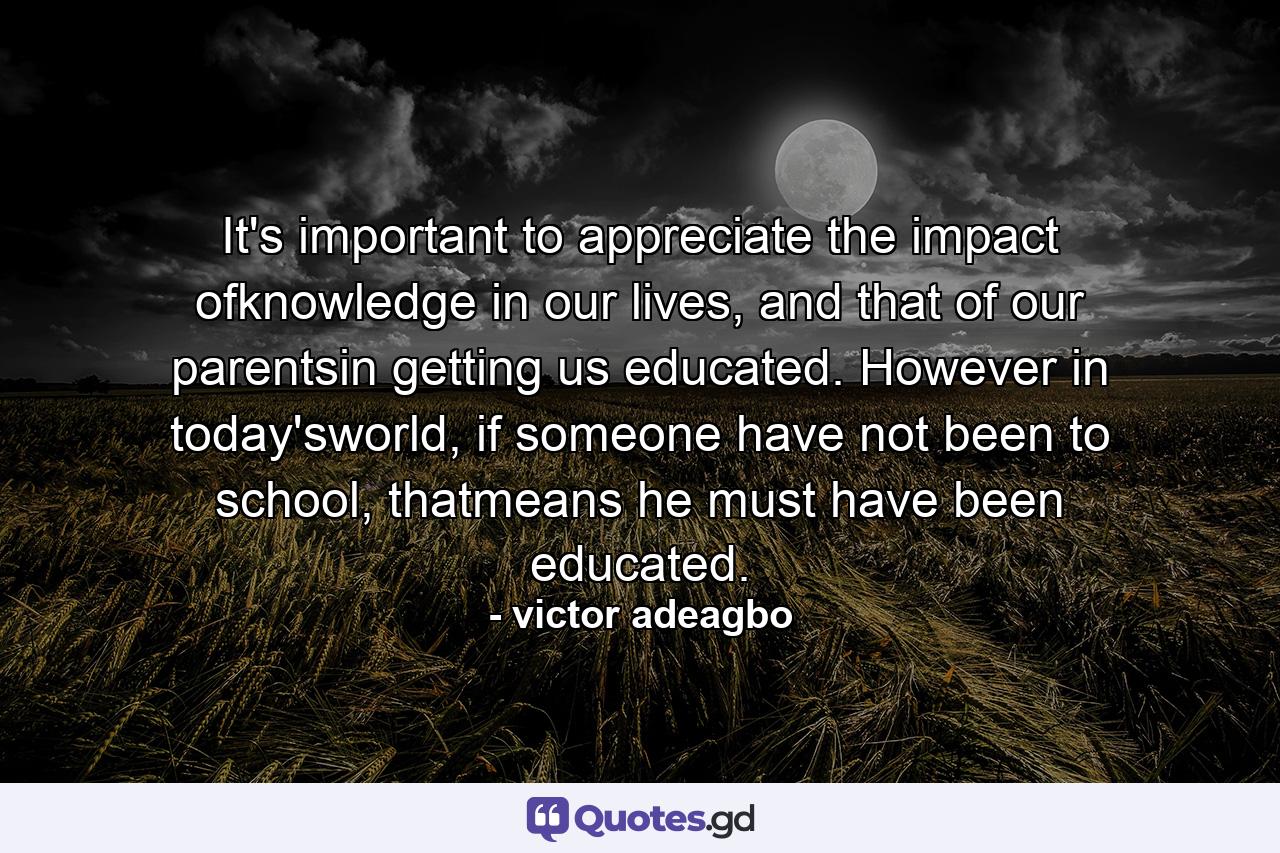 It's important to appreciate the impact ofknowledge in our lives, and that of our parentsin getting us educated. However in today'sworld, if someone have not been to school, thatmeans he must have been educated. - Quote by victor adeagbo