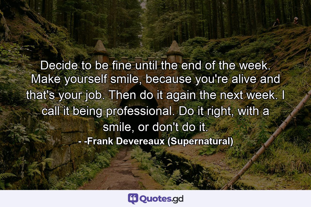 Decide to be fine until the end of the week. Make yourself smile, because you're alive and that's your job. Then do it again the next week. I call it being professional. Do it right, with a smile, or don't do it. - Quote by -Frank Devereaux (Supernatural)