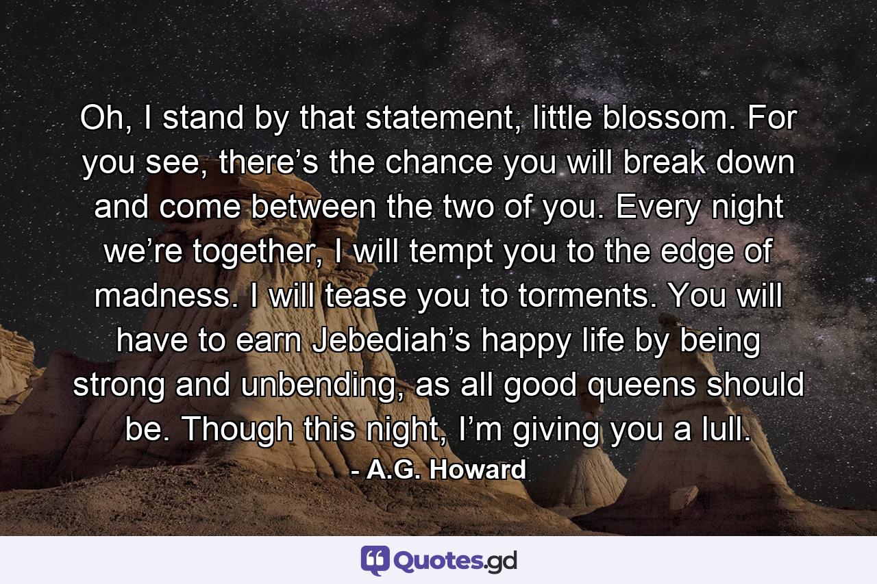 Oh, I stand by that statement, little blossom. For you see, there’s the chance you will break down and come between the two of you. Every night we’re together, I will tempt you to the edge of madness. I will tease you to torments. You will have to earn Jebediah’s happy life by being strong and unbending, as all good queens should be. Though this night, I’m giving you a lull. - Quote by A.G. Howard