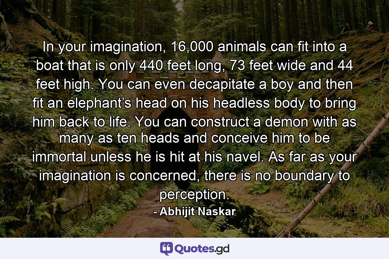 In your imagination, 16,000 animals can fit into a boat that is only 440 feet long, 73 feet wide and 44 feet high. You can even decapitate a boy and then fit an elephant’s head on his headless body to bring him back to life. You can construct a demon with as many as ten heads and conceive him to be immortal unless he is hit at his navel. As far as your imagination is concerned, there is no boundary to perception. - Quote by Abhijit Naskar