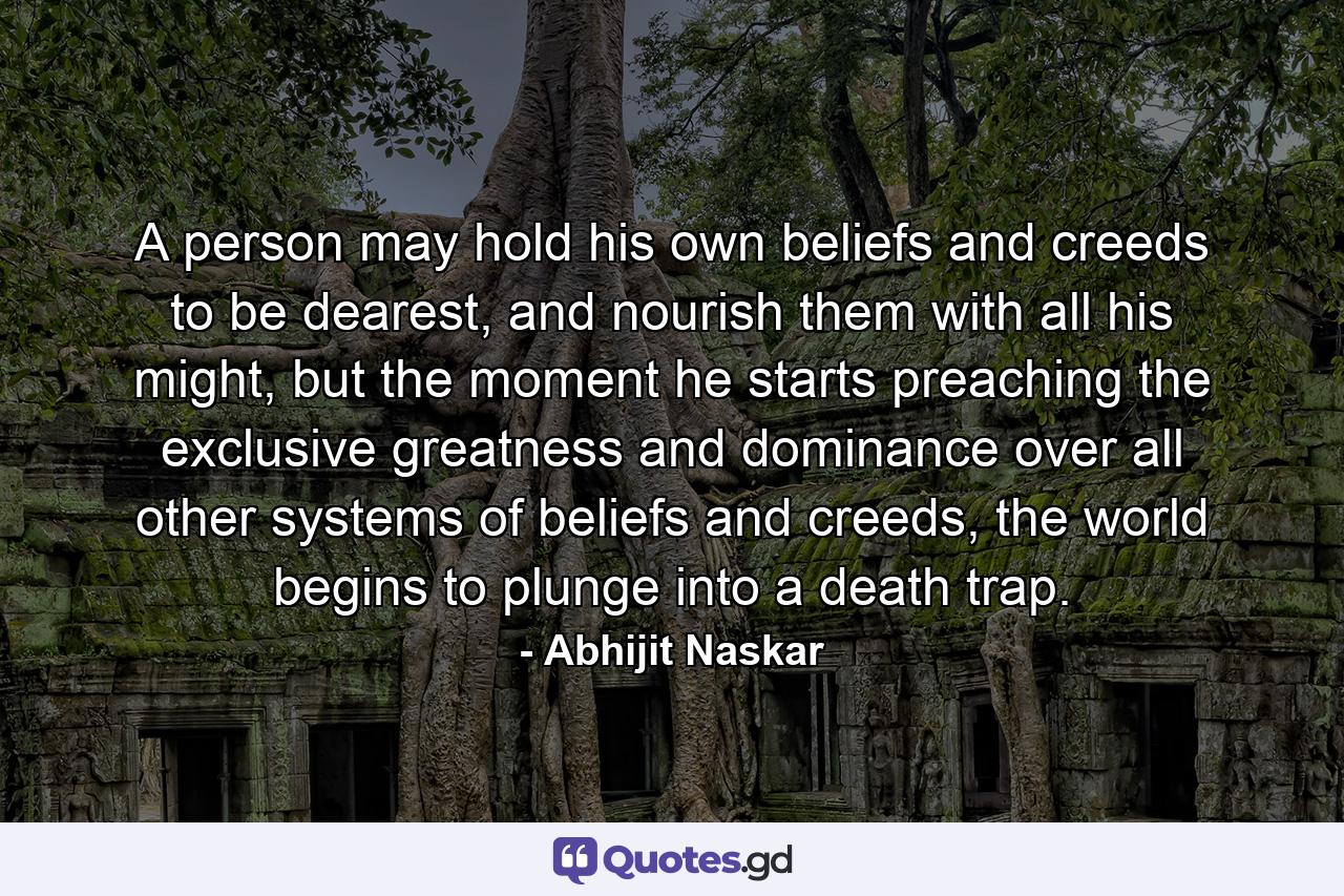 A person may hold his own beliefs and creeds to be dearest, and nourish them with all his might, but the moment he starts preaching the exclusive greatness and dominance over all other systems of beliefs and creeds, the world begins to plunge into a death trap. - Quote by Abhijit Naskar