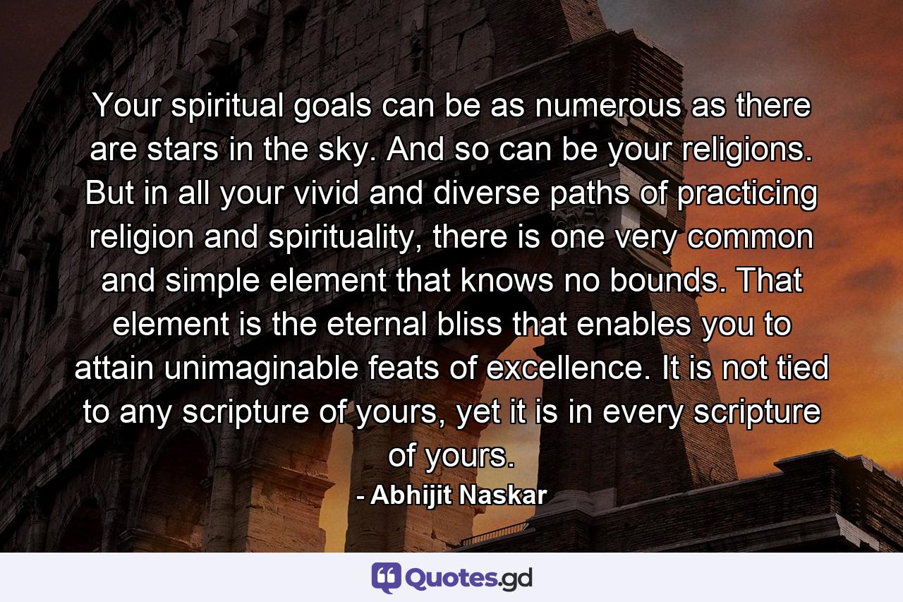 Your spiritual goals can be as numerous as there are stars in the sky. And so can be your religions. But in all your vivid and diverse paths of practicing religion and spirituality, there is one very common and simple element that knows no bounds. That element is the eternal bliss that enables you to attain unimaginable feats of excellence. It is not tied to any scripture of yours, yet it is in every scripture of yours. - Quote by Abhijit Naskar