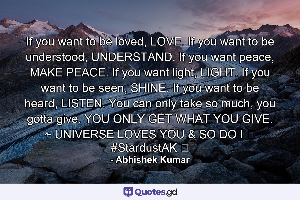 If you want to be loved, LOVE. If you want to be understood, UNDERSTAND. If you want peace, MAKE PEACE. If you want light, LIGHT. If you want to be seen, SHINE. If you want to be heard, LISTEN. You can only take so much, you gotta give. YOU ONLY GET WHAT YOU GIVE. ~ UNIVERSE LOVES YOU & SO DO I ❤ #StardustAK ❤ - Quote by Abhishek Kumar