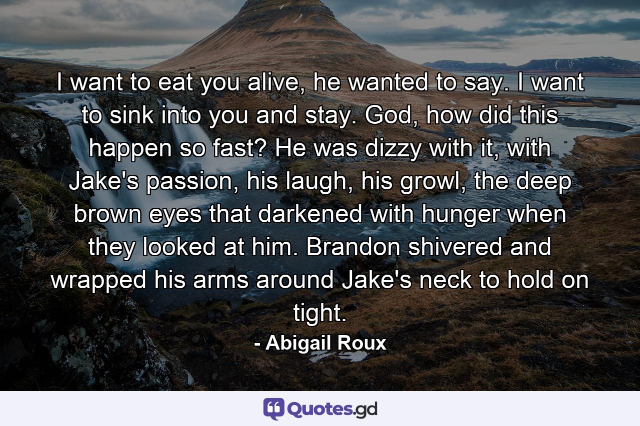 I want to eat you alive, he wanted to say. I want to sink into you and stay. God, how did this happen so fast? He was dizzy with it, with Jake's passion, his laugh, his growl, the deep brown eyes that darkened with hunger when they looked at him. Brandon shivered and wrapped his arms around Jake's neck to hold on tight. - Quote by Abigail Roux