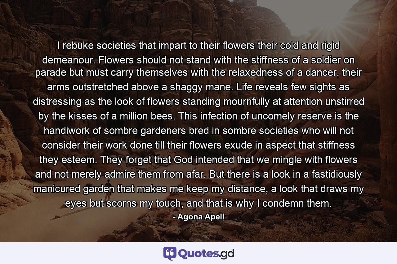 I rebuke societies that impart to their flowers their cold and rigid demeanour. Flowers should not stand with the stiffness of a soldier on parade but must carry themselves with the relaxedness of a dancer, their arms outstretched above a shaggy mane. Life reveals few sights as distressing as the look of flowers standing mournfully at attention unstirred by the kisses of a million bees. This infection of uncomely reserve is the handiwork of sombre gardeners bred in sombre societies who will not consider their work done till their flowers exude in aspect that stiffness they esteem. They forget that God intended that we mingle with flowers and not merely admire them from afar. But there is a look in a fastidiously manicured garden that makes me keep my distance, a look that draws my eyes but scorns my touch, and that is why I condemn them. - Quote by Agona Apell