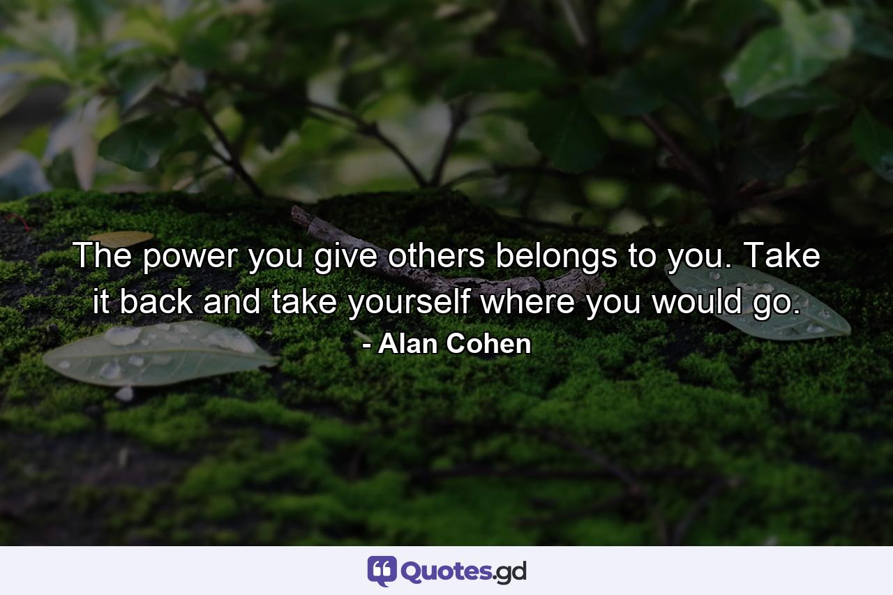 The power you give others belongs to you. Take it back and take yourself where you would go. - Quote by Alan Cohen