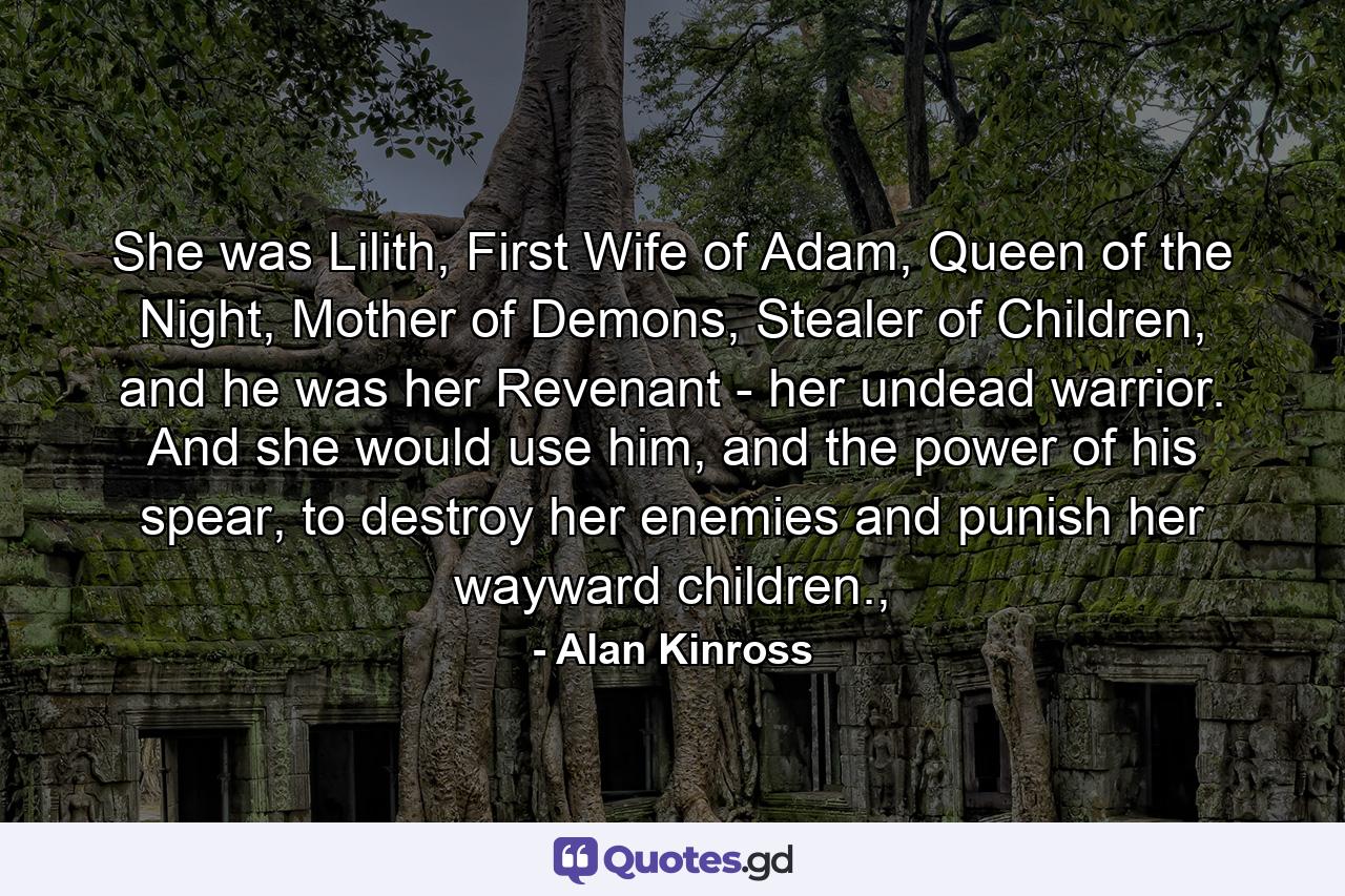 She was Lilith, First Wife of Adam, Queen of the Night, Mother of Demons, Stealer of Children, and he was her Revenant - her undead warrior. And she would use him, and the power of his spear, to destroy her enemies and punish her wayward children., - Quote by Alan Kinross