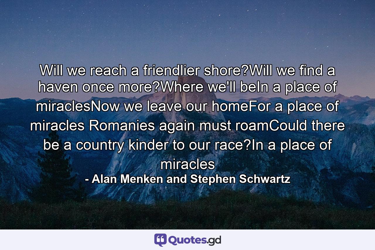 Will we reach a friendlier shore?Will we find a haven once more?Where we'll beIn a place of miraclesNow we leave our homeFor a place of miracles Romanies again must roamCould there be a country kinder to our race?In a place of miracles - Quote by Alan Menken and Stephen Schwartz