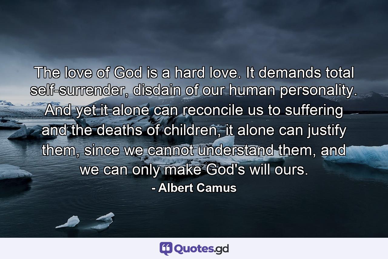 The love of God is a hard love. It demands total self-surrender, disdain of our human personality. And yet it alone can reconcile us to suffering and the deaths of children, it alone can justify them, since we cannot understand them, and we can only make God's will ours. - Quote by Albert Camus