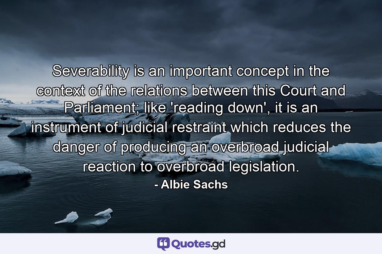 Severability is an important concept in the context of the relations between this Court and Parliament; like 'reading down', it is an instrument of judicial restraint which reduces the danger of producing an overbroad judicial reaction to overbroad legislation. - Quote by Albie Sachs