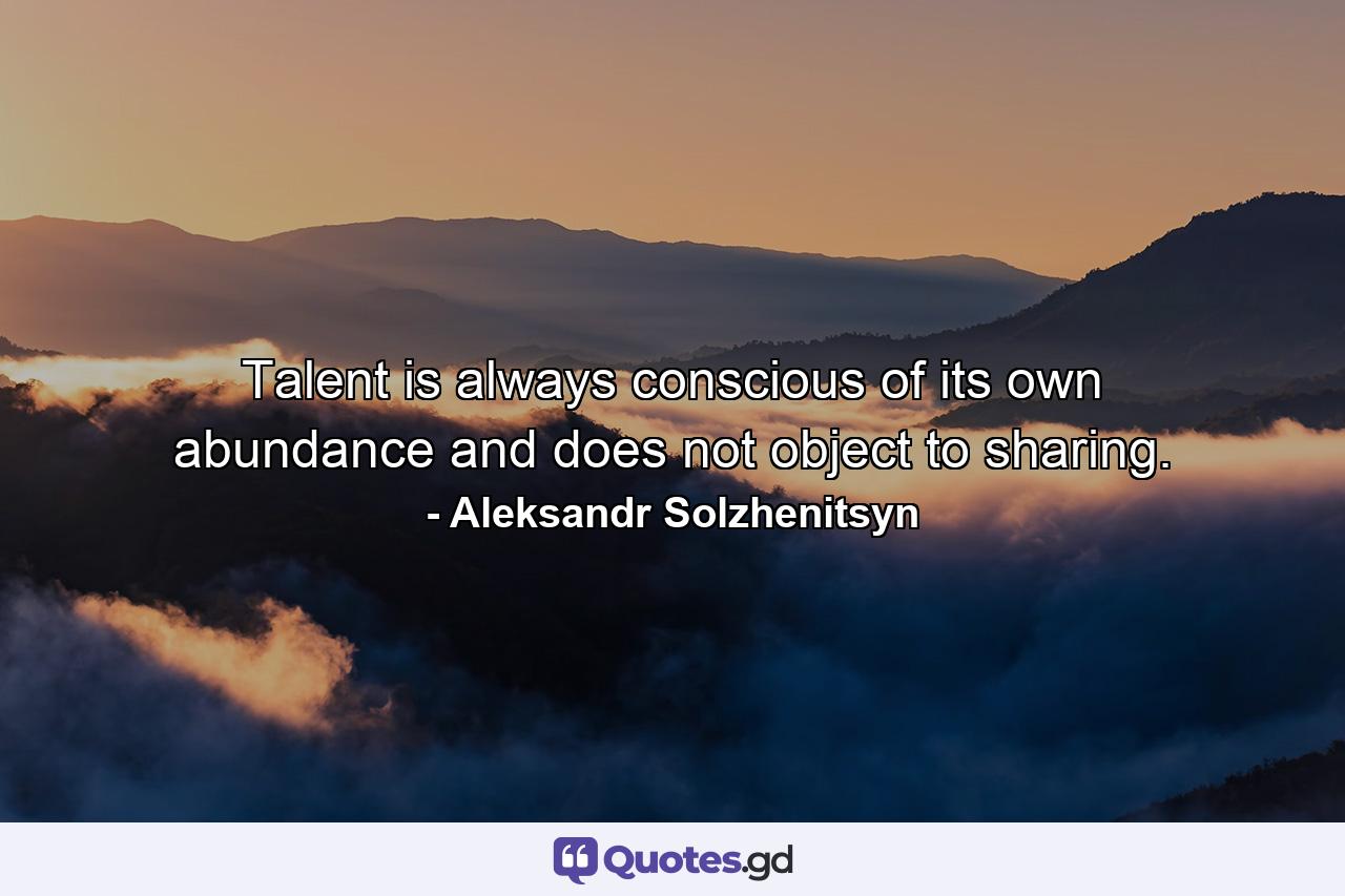 Talent is always conscious of its own abundance  and does not object to sharing. - Quote by Aleksandr Solzhenitsyn