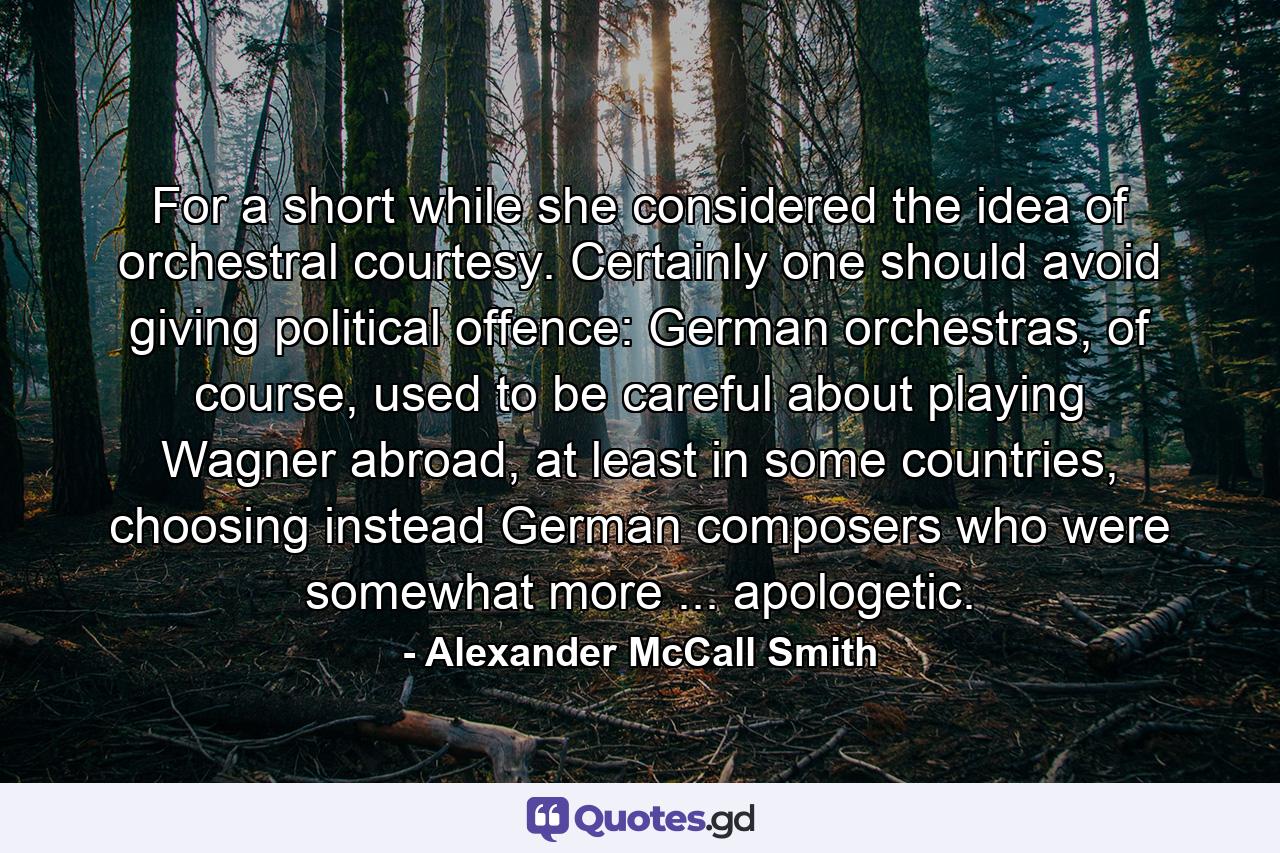 For a short while she considered the idea of orchestral courtesy. Certainly one should avoid giving political offence: German orchestras, of course, used to be careful about playing Wagner abroad, at least in some countries, choosing instead German composers who were somewhat more ... apologetic. - Quote by Alexander McCall Smith