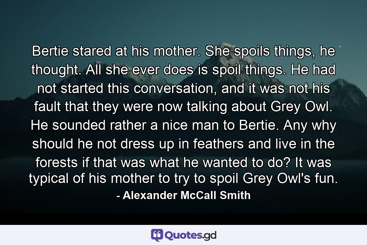 Bertie stared at his mother. She spoils things, he thought. All she ever does is spoil things. He had not started this conversation, and it was not his fault that they were now talking about Grey Owl. He sounded rather a nice man to Bertie. Any why should he not dress up in feathers and live in the forests if that was what he wanted to do? It was typical of his mother to try to spoil Grey Owl's fun. - Quote by Alexander McCall Smith