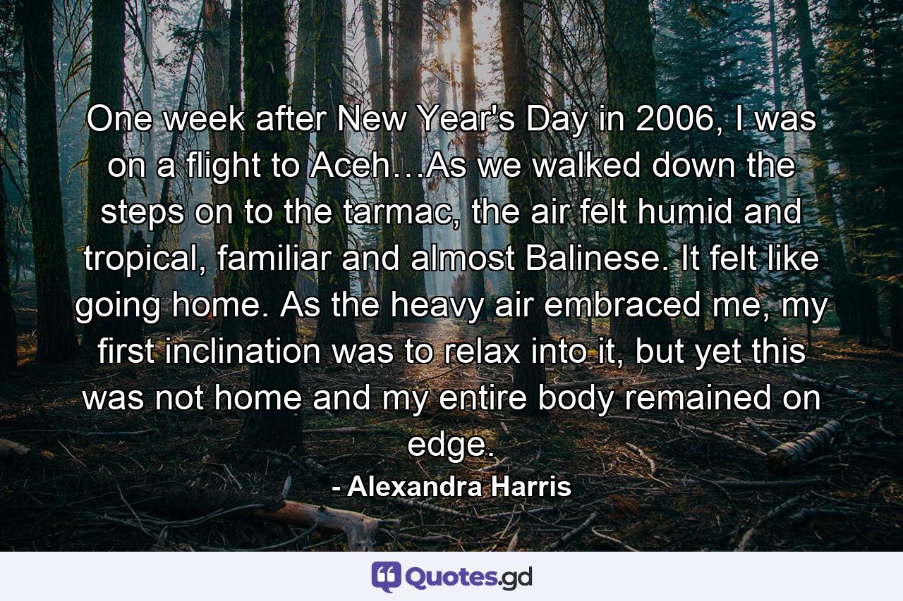 One week after New Year's Day in 2006, I was on a flight to Aceh…As we walked down the steps on to the tarmac, the air felt humid and tropical, familiar and almost Balinese. It felt like going home. As the heavy air embraced me, my first inclination was to relax into it, but yet this was not home and my entire body remained on edge. - Quote by Alexandra Harris