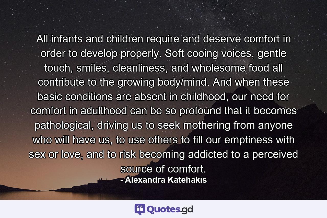 All infants and children require and deserve comfort in order to develop properly. Soft cooing voices, gentle touch, smiles, cleanliness, and wholesome food all contribute to the growing body/mind. And when these basic conditions are absent in childhood, our need for comfort in adulthood can be so profound that it becomes pathological, driving us to seek mothering from anyone who will have us, to use others to fill our emptiness with sex or love, and to risk becoming addicted to a perceived source of comfort. - Quote by Alexandra Katehakis