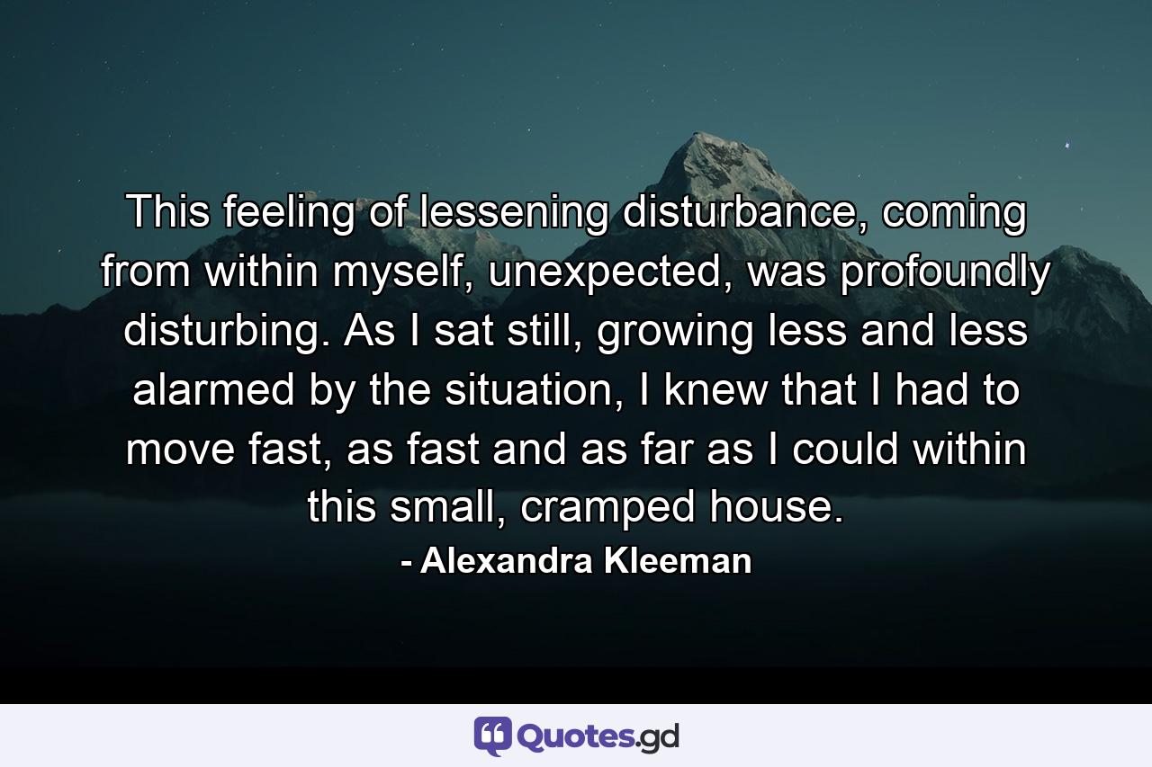 This feeling of lessening disturbance, coming from within myself, unexpected, was profoundly disturbing. As I sat still, growing less and less alarmed by the situation, I knew that I had to move fast, as fast and as far as I could within this small, cramped house. - Quote by Alexandra Kleeman