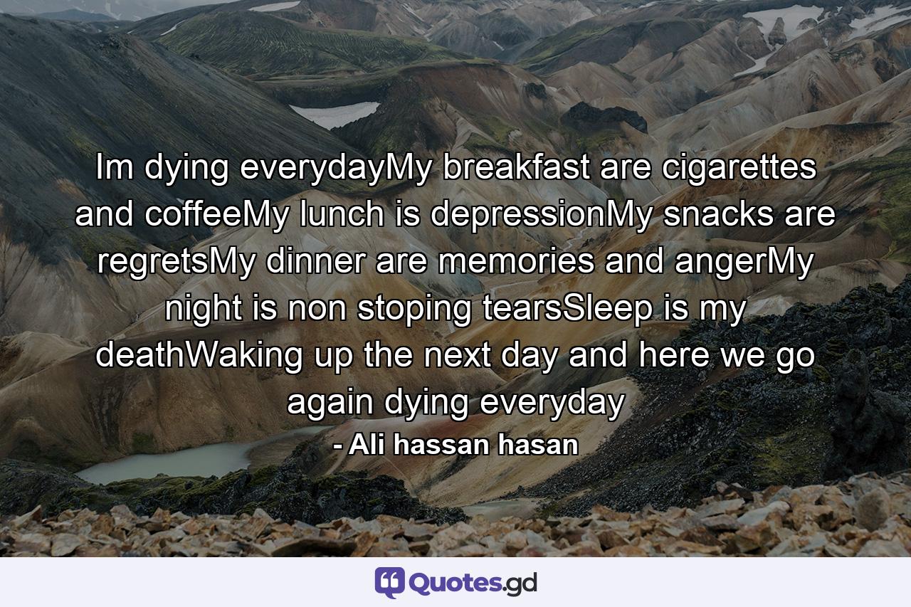 Im dying everydayMy breakfast are cigarettes and coffeeMy lunch is depressionMy snacks are regretsMy dinner are memories and angerMy night is non stoping tearsSleep is my deathWaking up the next day and here we go again dying everyday - Quote by Ali hassan hasan