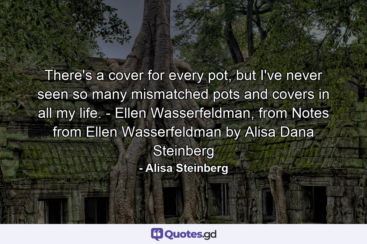 There's a cover for every pot, but I've never seen so many mismatched pots and covers in all my life. - Ellen Wasserfeldman, from Notes from Ellen Wasserfeldman by Alisa Dana Steinberg - Quote by Alisa Steinberg