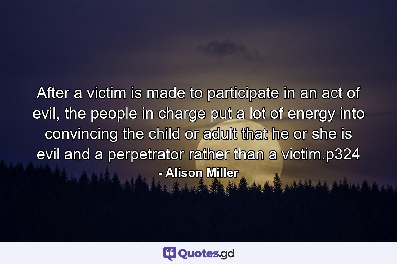 After a victim is made to participate in an act of evil, the people in charge put a lot of energy into convincing the child or adult that he or she is evil and a perpetrator rather than a victim.p324 - Quote by Alison Miller