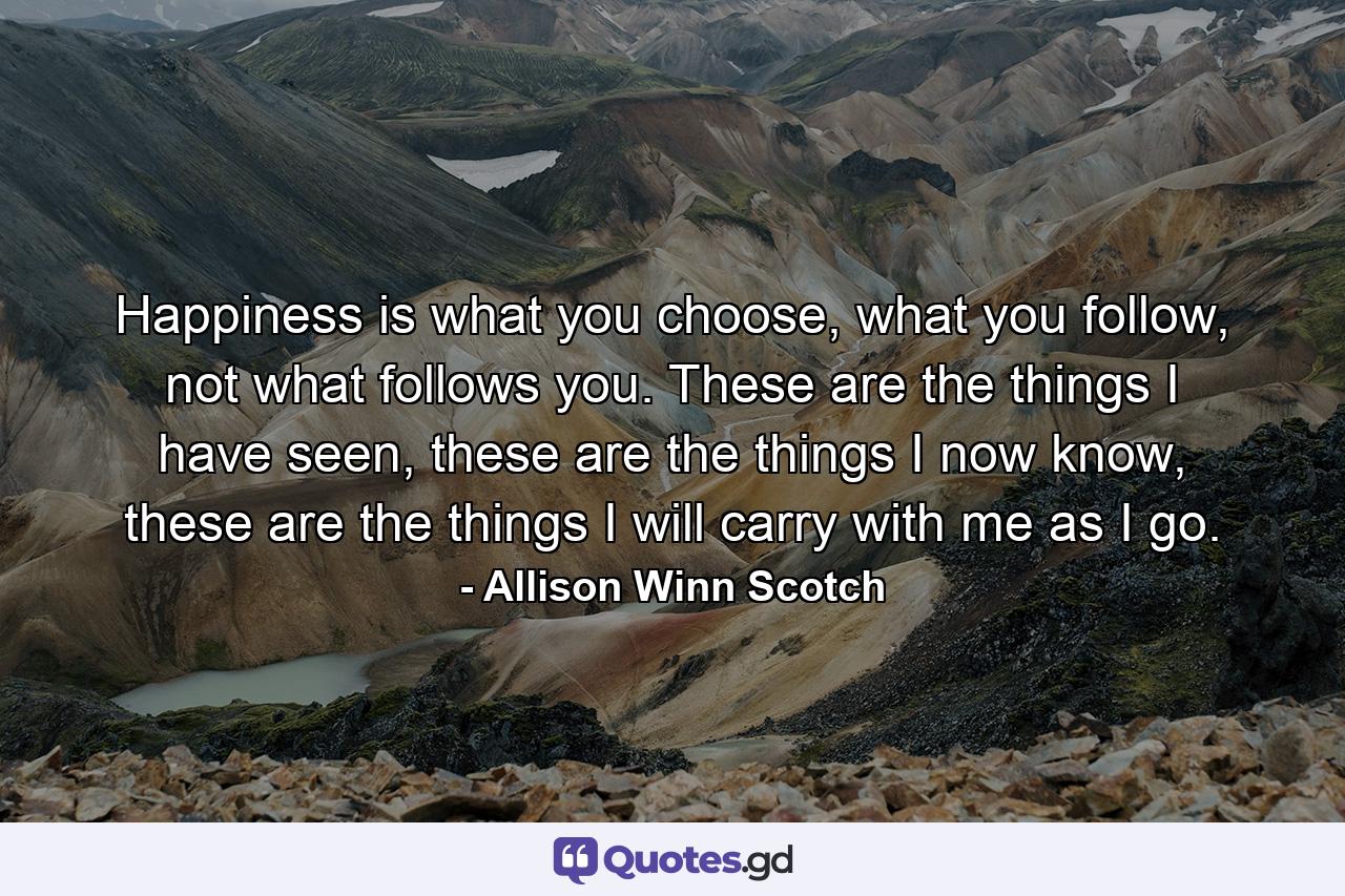 Happiness is what you choose, what you follow, not what follows you. These are the things I have seen, these are the things I now know, these are the things I will carry with me as I go. - Quote by Allison Winn Scotch