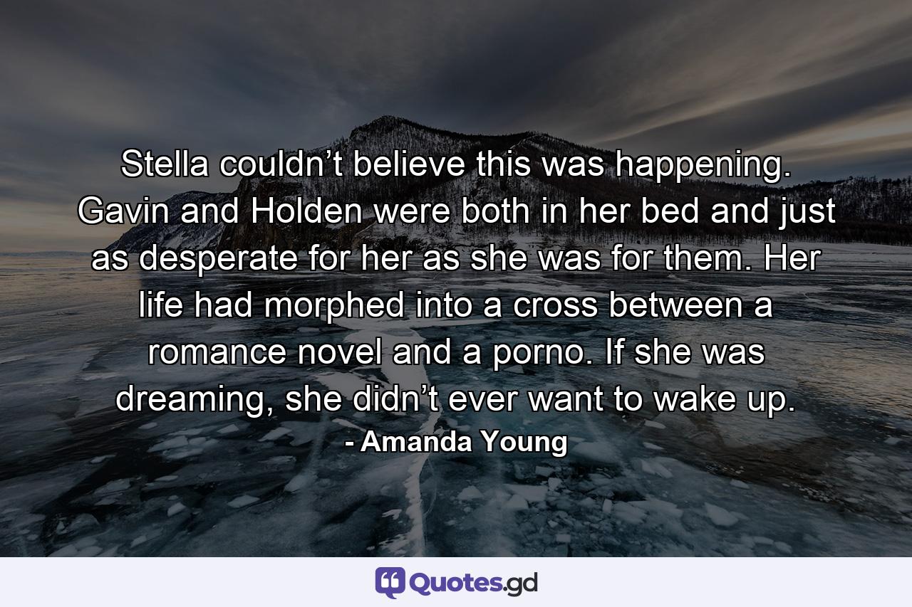 Stella couldn’t believe this was happening. Gavin and Holden were both in her bed and just as desperate for her as she was for them. Her life had morphed into a cross between a romance novel and a porno. If she was dreaming, she didn’t ever want to wake up. - Quote by Amanda Young