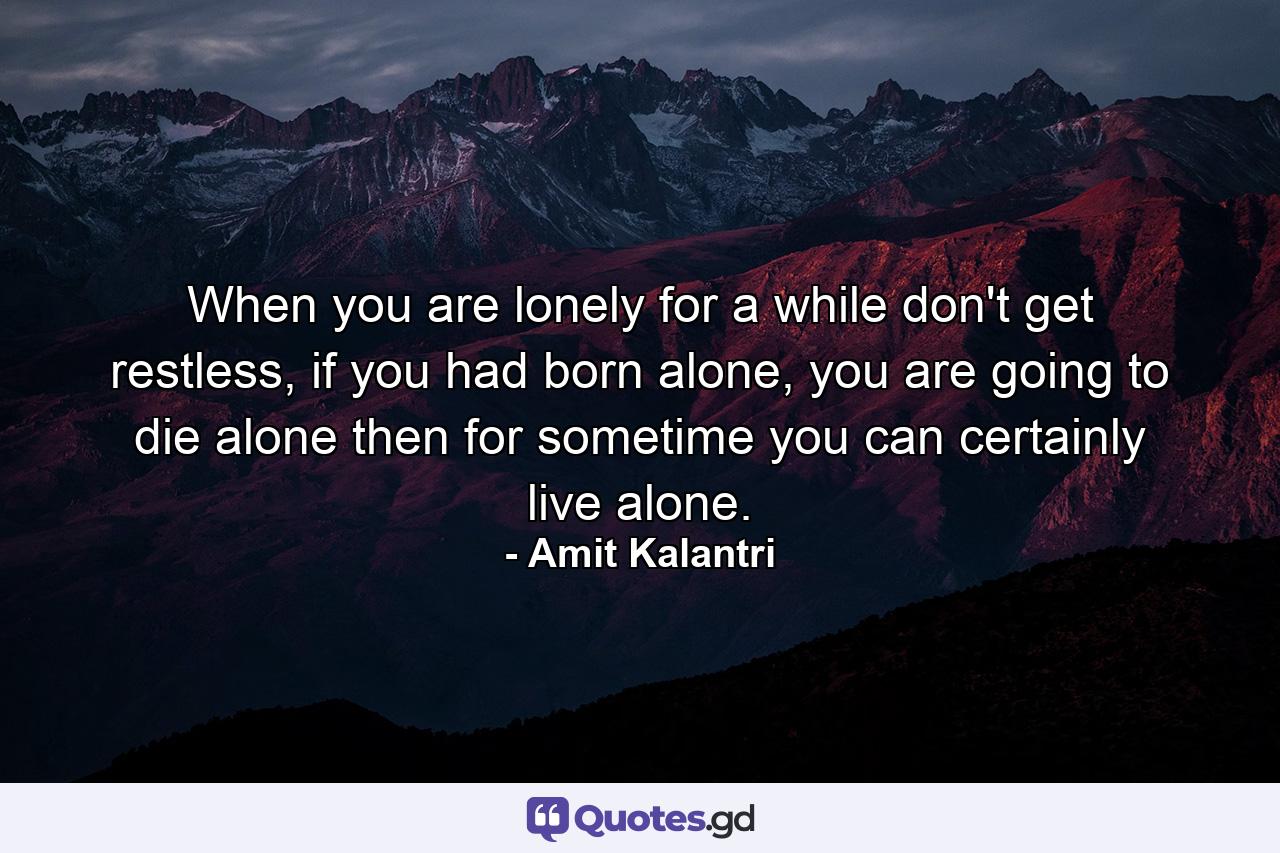 When you are lonely for a while don't get restless, if you had born alone, you are going to die alone then for sometime you can certainly live alone. - Quote by Amit Kalantri