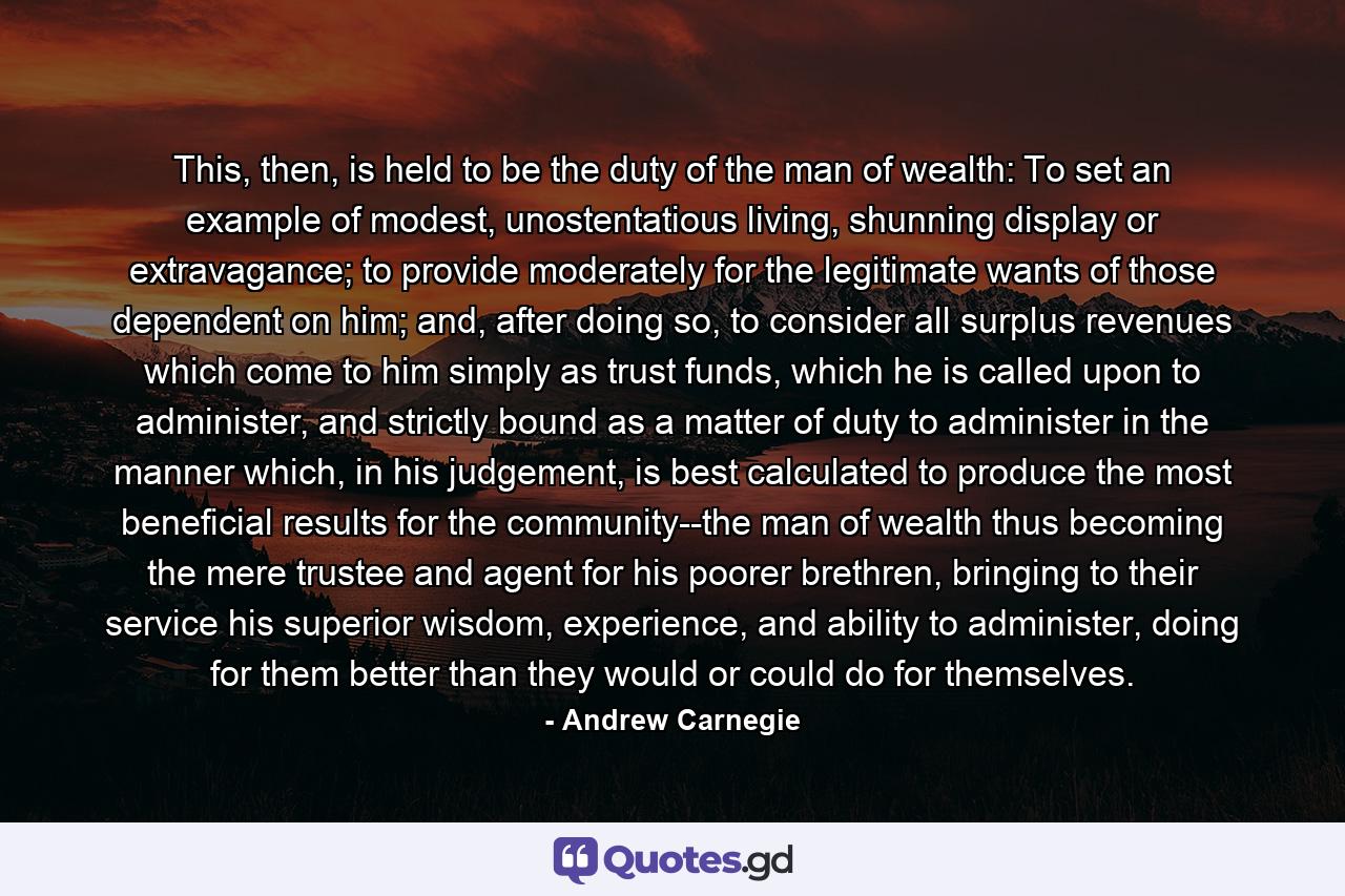 This, then, is held to be the duty of the man of wealth: To set an example of modest, unostentatious living, shunning display or extravagance; to provide moderately for the legitimate wants of those dependent on him; and, after doing so, to consider all surplus revenues which come to him simply as trust funds, which he is called upon to administer, and strictly bound as a matter of duty to administer in the manner which, in his judgement, is best calculated to produce the most beneficial results for the community--the man of wealth thus becoming the mere trustee and agent for his poorer brethren, bringing to their service his superior wisdom, experience, and ability to administer, doing for them better than they would or could do for themselves. - Quote by Andrew Carnegie