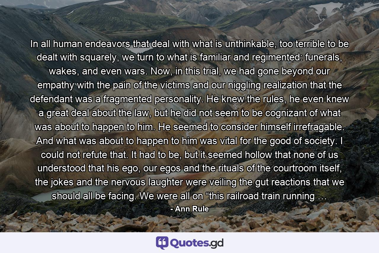 In all human endeavors that deal with what is unthinkable, too terrible to be dealt with squarely, we turn to what is familiar and regimented: funerals, wakes, and even wars. Now, in this trial, we had gone beyond our empathy with the pain of the victims and our niggling realization that the defendant was a fragmented personality. He knew the rules, he even knew a great deal about the law, but he did not seem to be cognizant of what was about to happen to him. He seemed to consider himself irrefragable. And what was about to happen to him was vital for the good of society. I could not refute that. It had to be, but it seemed hollow that none of us understood that his ego, our egos and the rituals of the courtroom itself, the jokes and the nervous laughter were veiling the gut reactions that we should all be facing. We were all on “this railroad train running … - Quote by Ann Rule