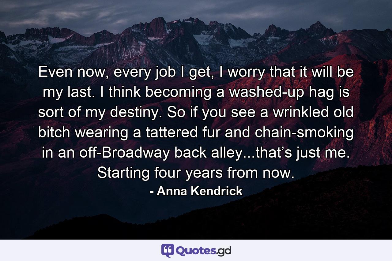 Even now, every job I get, I worry that it will be my last. I think becoming a washed-up hag is sort of my destiny. So if you see a wrinkled old bitch wearing a tattered fur and chain-smoking in an off-Broadway back alley...that’s just me. Starting four years from now. - Quote by Anna Kendrick