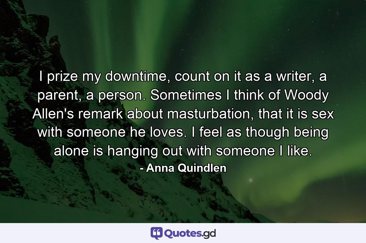 I prize my downtime, count on it as a writer, a parent, a person. Sometimes I think of Woody Allen's remark about masturbation, that it is sex with someone he loves. I feel as though being alone is hanging out with someone I like. - Quote by Anna Quindlen