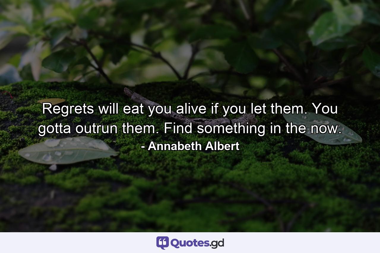 Regrets will eat you alive if you let them. You gotta outrun them. Find something in the now. - Quote by Annabeth Albert