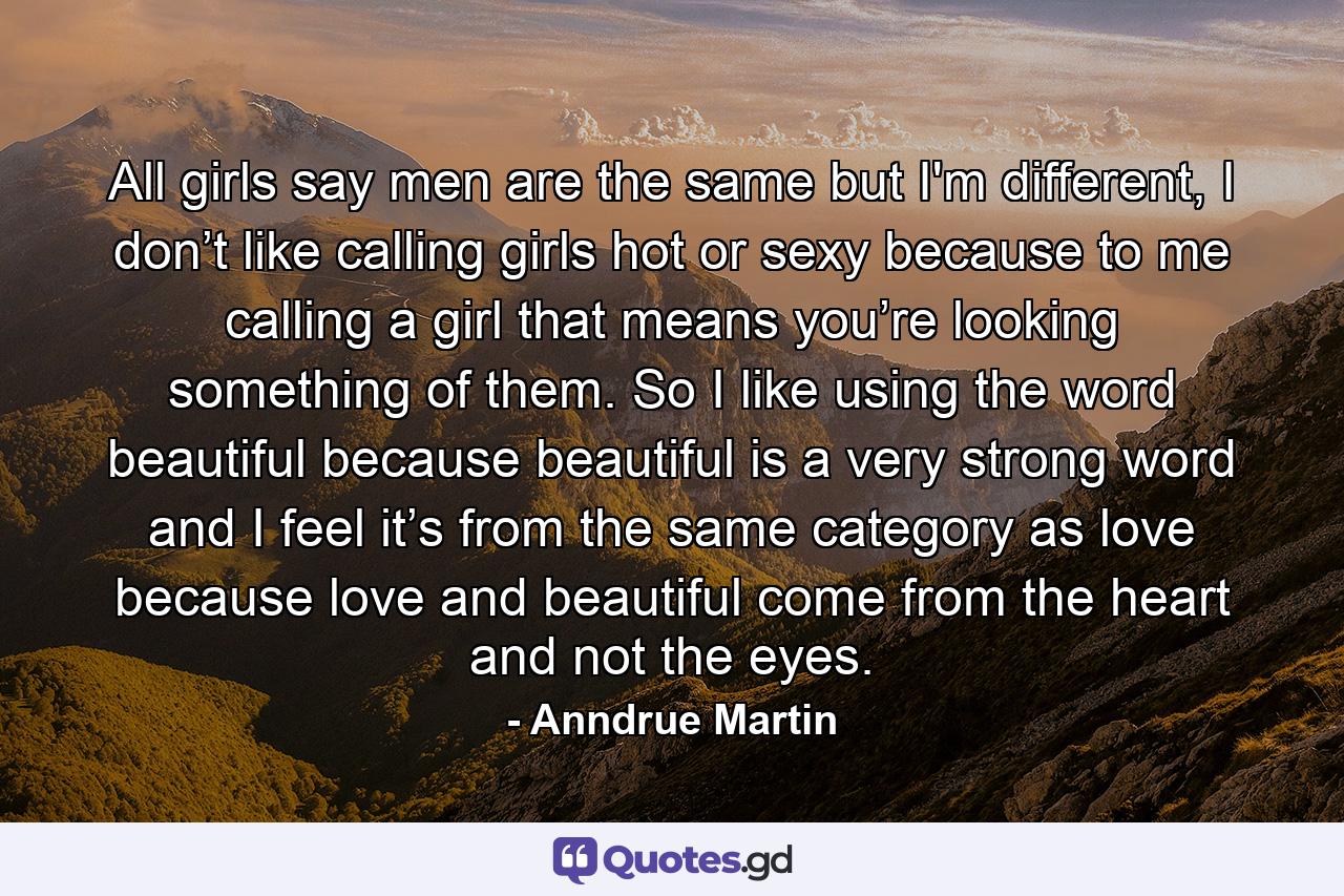 All girls say men are the same but I'm different, I don’t like calling girls hot or sexy because to me calling a girl that means you’re looking something of them. So I like using the word beautiful because beautiful is a very strong word and I feel it’s from the same category as love because love and beautiful come from the heart and not the eyes. - Quote by Anndrue Martin