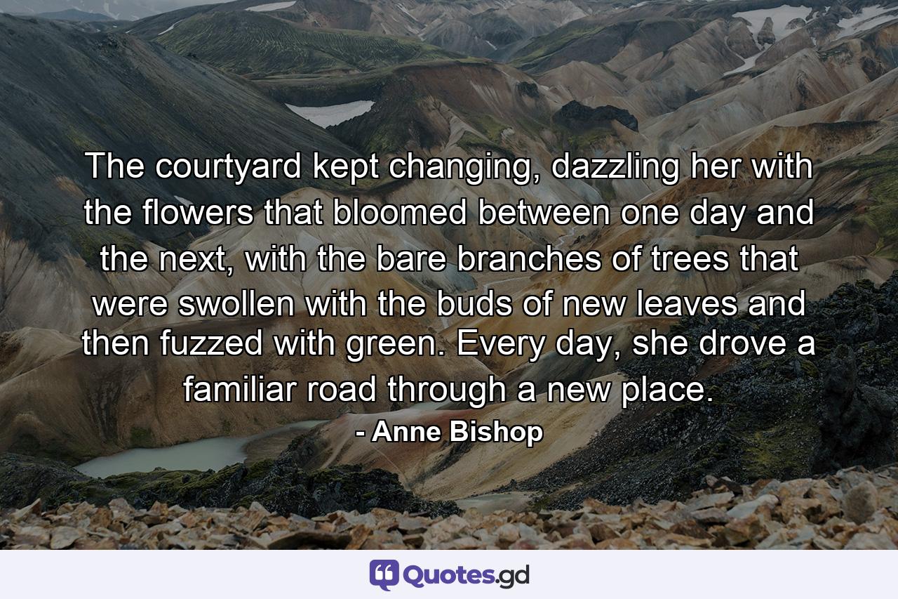 The courtyard kept changing, dazzling her with the flowers that bloomed between one day and the next, with the bare branches of trees that were swollen with the buds of new leaves and then fuzzed with green. Every day, she drove a familiar road through a new place. - Quote by Anne Bishop