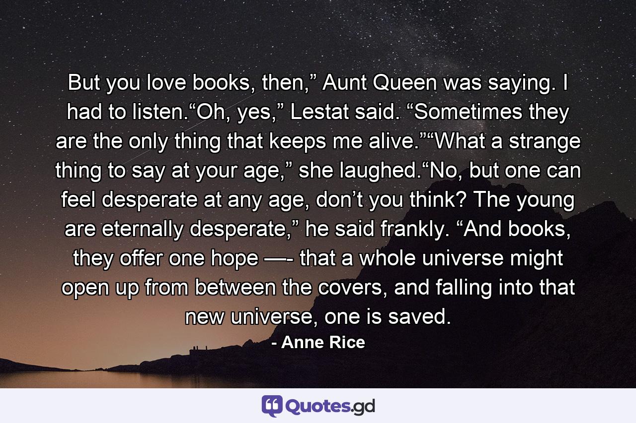 But you love books, then,” Aunt Queen was saying. I had to listen.“Oh, yes,” Lestat said. “Sometimes they are the only thing that keeps me alive.”“What a strange thing to say at your age,” she laughed.“No, but one can feel desperate at any age, don’t you think? The young are eternally desperate,” he said frankly. “And books, they offer one hope —- that a whole universe might open up from between the covers, and falling into that new universe, one is saved. - Quote by Anne Rice