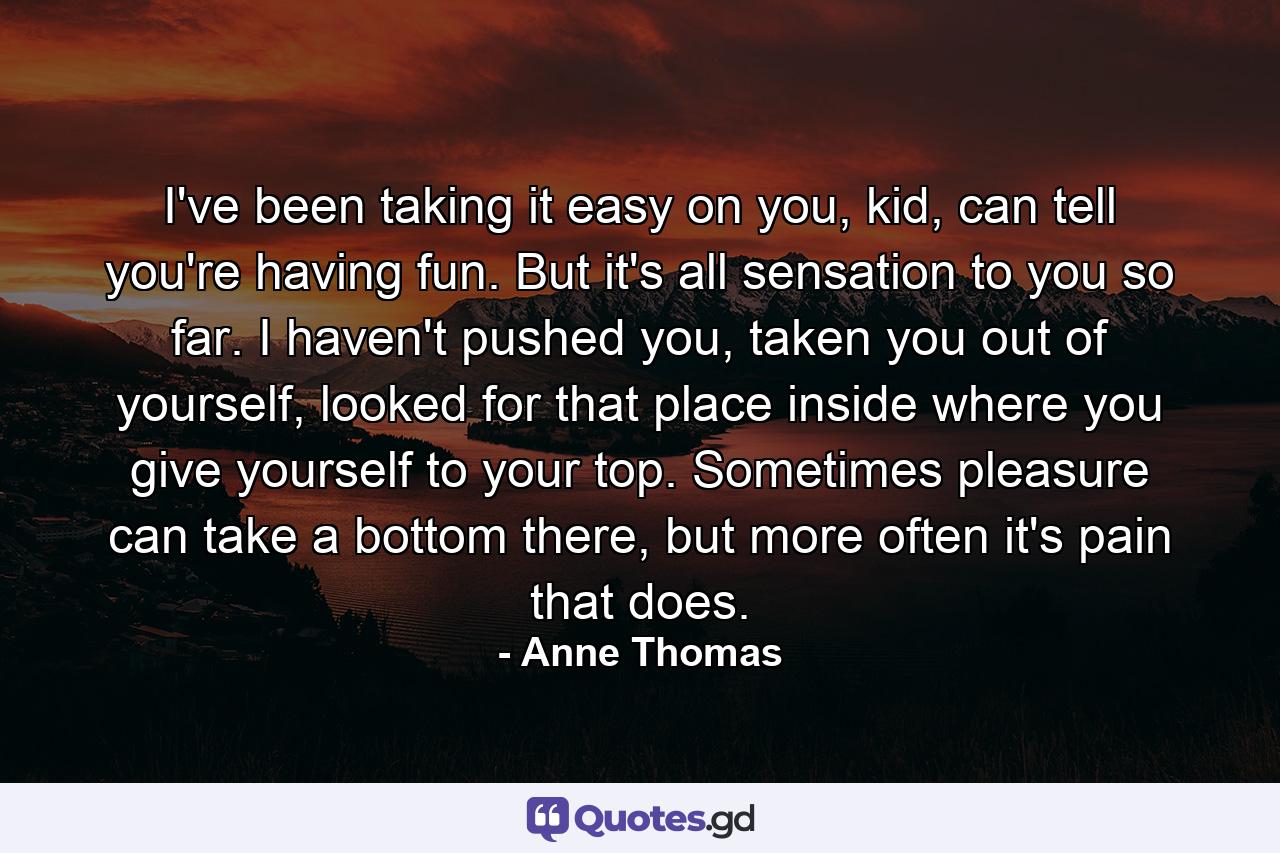 I've been taking it easy on you, kid, can tell you're having fun. But it's all sensation to you so far. I haven't pushed you, taken you out of yourself, looked for that place inside where you give yourself to your top. Sometimes pleasure can take a bottom there, but more often it's pain that does. - Quote by Anne Thomas