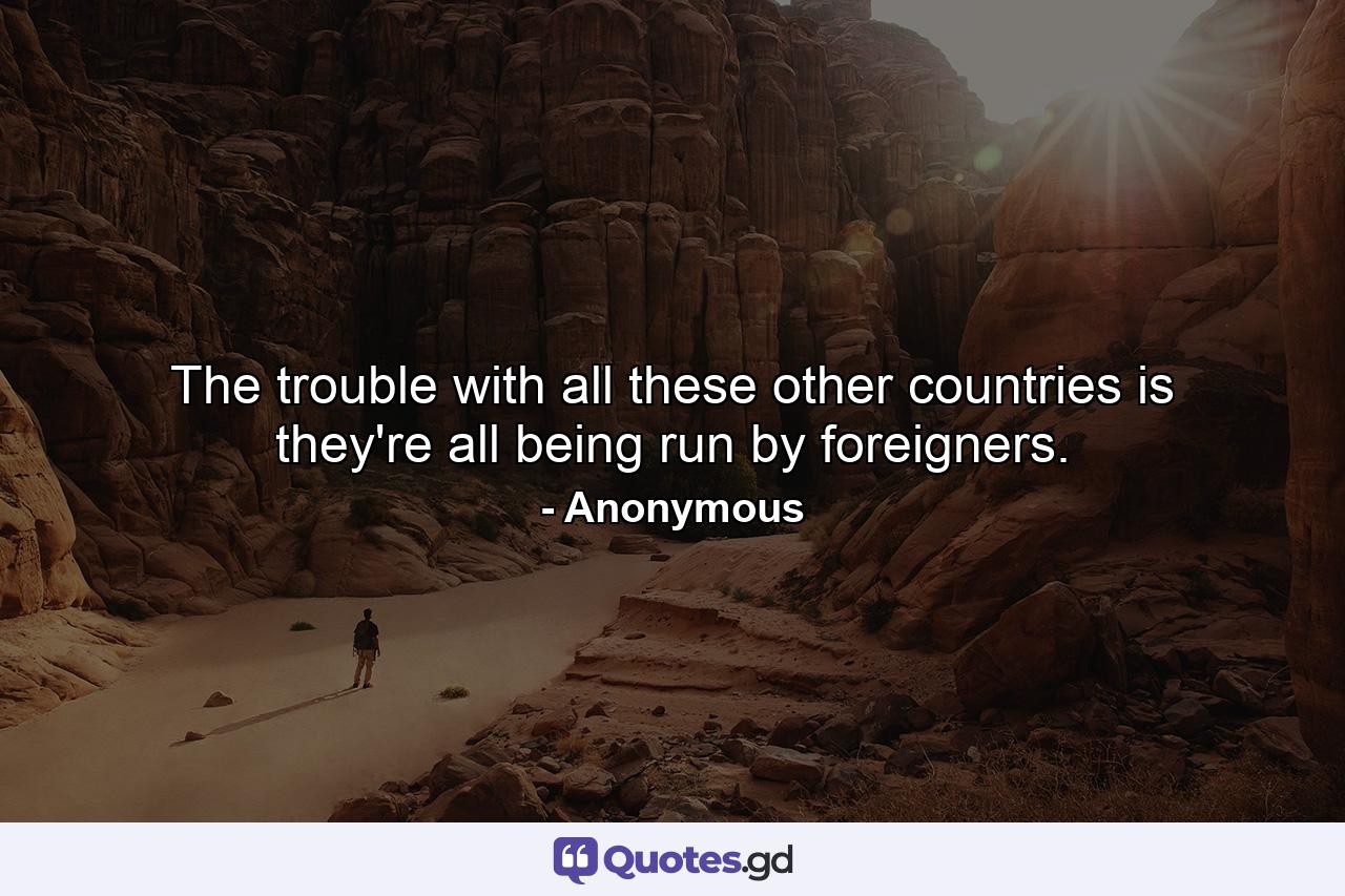 The trouble with all these other countries is they're all being run by foreigners. - Quote by Anonymous