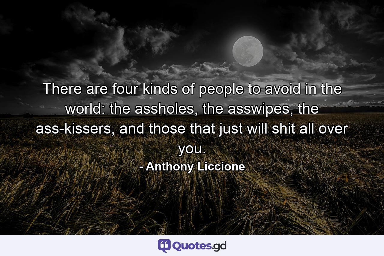 There are four kinds of people to avoid in the world: the assholes, the asswipes, the ass-kissers, and those that just will shit all over you. - Quote by Anthony Liccione